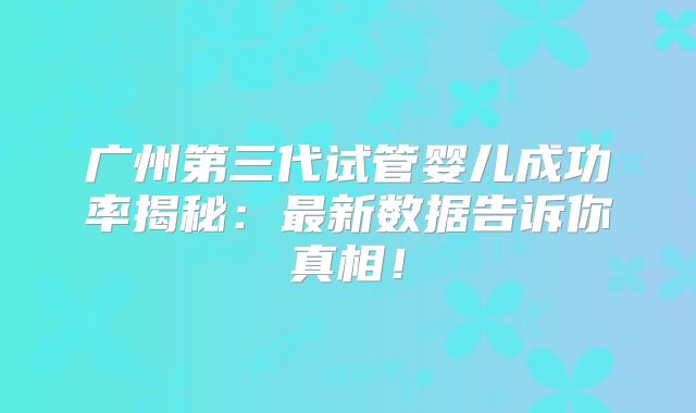 广州第三代试管婴儿成功率揭秘：最新数据告诉你真相！