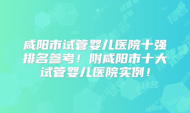咸阳市试管婴儿医院十强排名参考！附咸阳市十大试管婴儿医院实例！