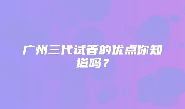 广州三代试管的优点你知道吗?