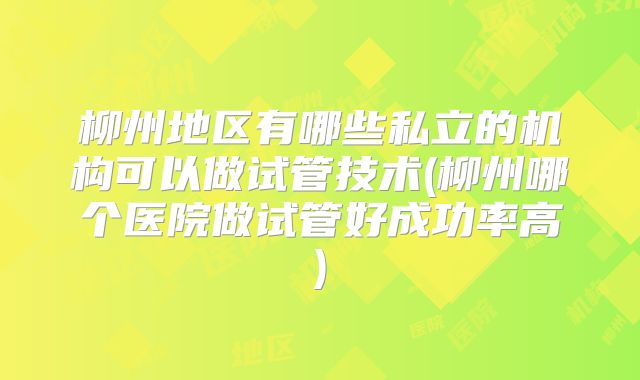 柳州地区有哪些私立的机构可以做试管技术(柳州哪个医院做试管好成功率高)