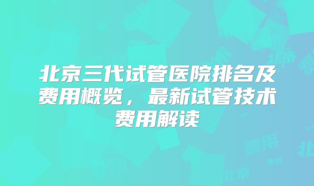 北京三代试管医院排名及费用概览，最新试管技术费用解读