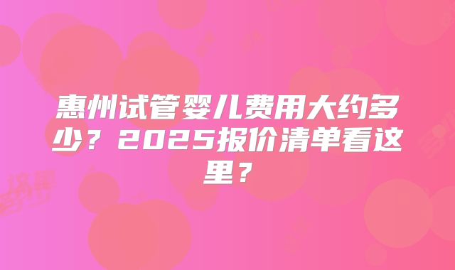 惠州试管婴儿费用大约多少？2025报价清单看这里？