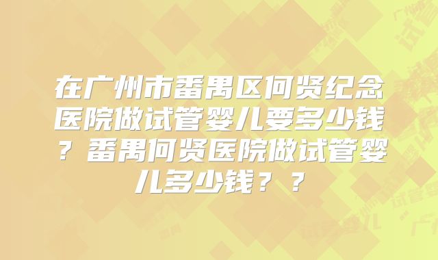 在广州市番禺区何贤纪念医院做试管婴儿要多少钱?番禺何贤医院做试管婴儿多少钱??