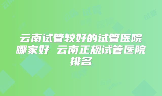 云南试管较好的试管医院哪家好 云南正规试管医院排名