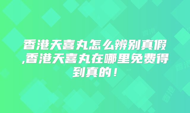香港天喜丸怎么辨别真假,香港天喜丸在哪里免费得到真的！