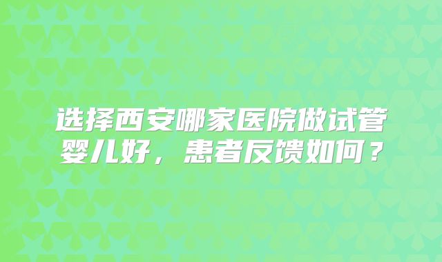 选择西安哪家医院做试管婴儿好，患者反馈如何？