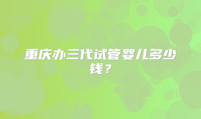 重庆办三代试管婴儿多少钱？