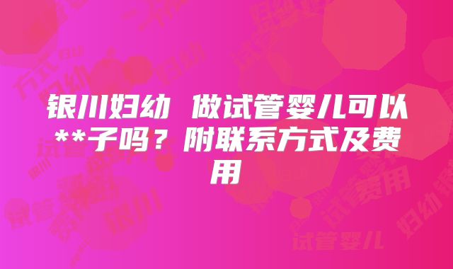 银川妇幼 做试管婴儿可以**子吗？附联系方式及费用