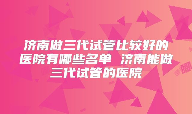 济南做三代试管比较好的医院有哪些名单 济南能做三代试管的医院