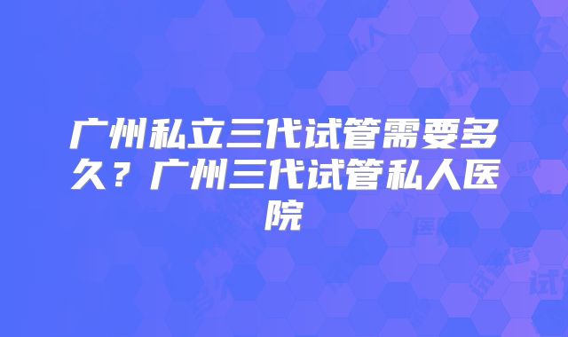 广州私立三代试管需要多久？广州三代试管私人医院