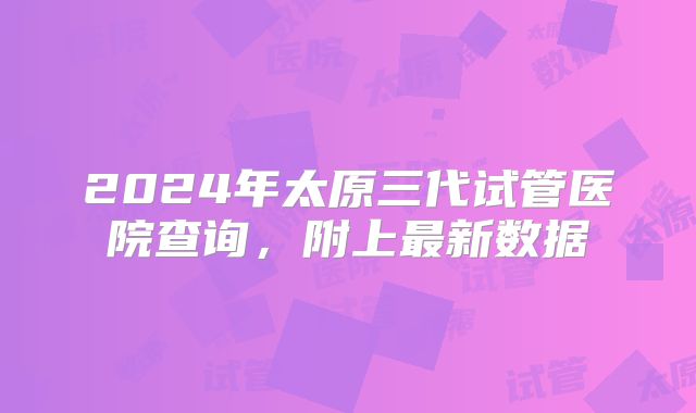 2024年太原三代试管医院查询，附上最新数据