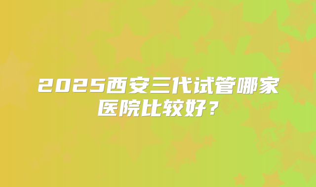 2025西安三代试管哪家医院比较好？