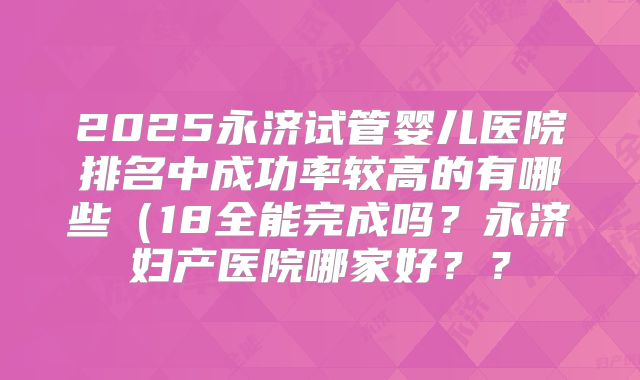 2025永济试管婴儿医院排名中成功率较高的有哪些（18全能完成吗？永济妇产医院哪家好？？