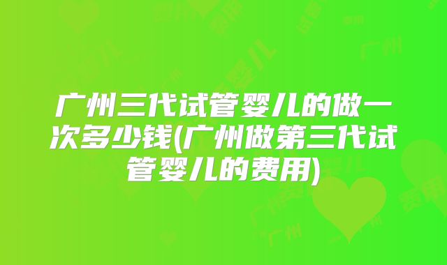 广州三代试管婴儿的做一次多少钱(广州做第三代试管婴儿的费用)