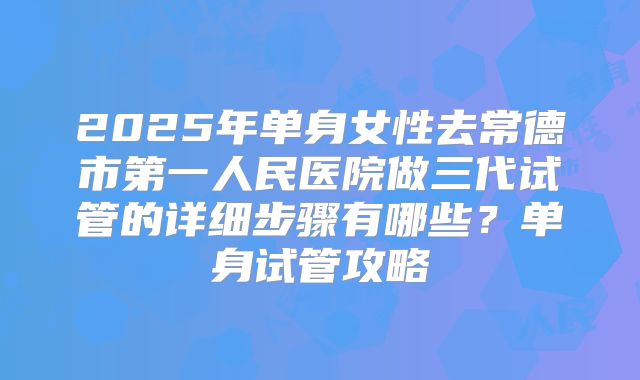 2025年单身女性去常德市第一人民医院做三代试管的详细步骤有哪些？单身试管攻略