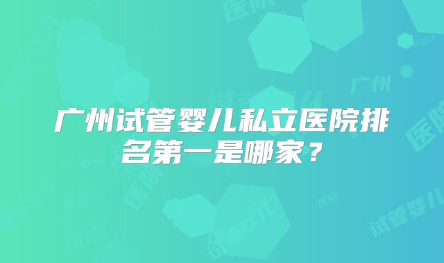 广州试管婴儿私立医院排名第一是哪家？