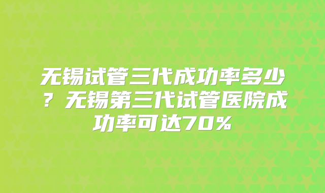 无锡试管三代成功率多少？无锡第三代试管医院成功率可达70%