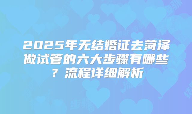 2025年无结婚证去菏泽做试管的六大步骤有哪些？流程详细解析