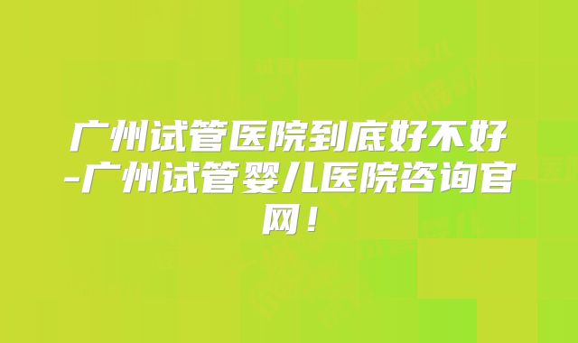 广州试管医院到底好不好-广州试管婴儿医院咨询官网!