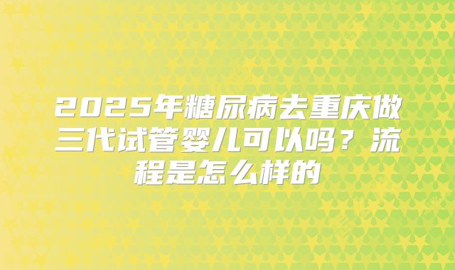 2025年糖尿病去重庆做三代试管婴儿可以吗?流程是怎么样的