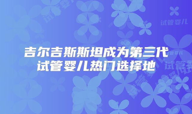 吉尔吉斯斯坦成为第三代试管婴儿热门选择地