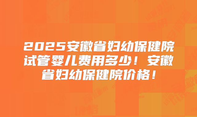 2025安徽省妇幼保健院试管婴儿费用多少!安徽省妇幼保健院价格!