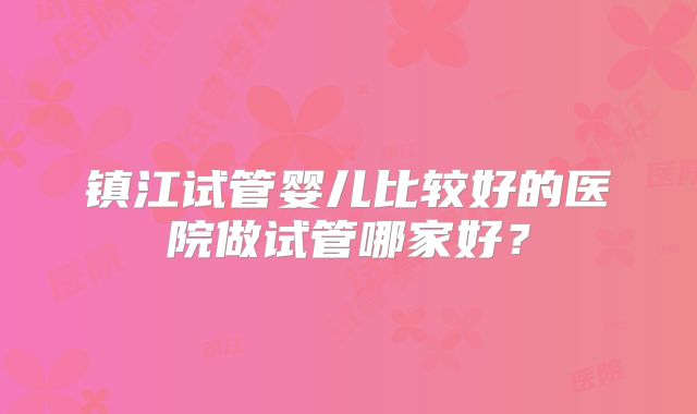 镇江试管婴儿比较好的医院做试管哪家好？