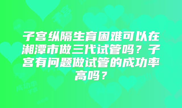 子宫纵隔生育困难可以在湘潭市做三代试管吗？子宫有问题做试管的成功率高吗？