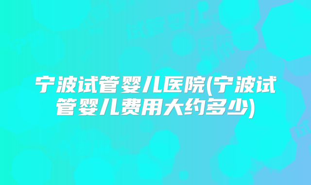 宁波试管婴儿医院(宁波试管婴儿费用大约多少)