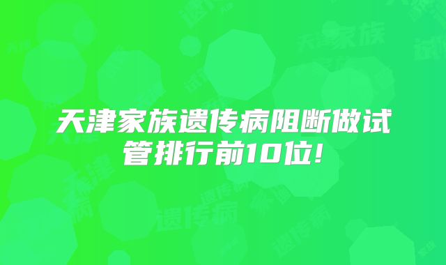 天津家族遗传病阻断做试管排行前10位!