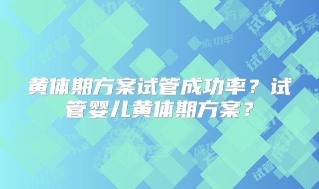 黄体期方案试管成功率？试管婴儿黄体期方案？