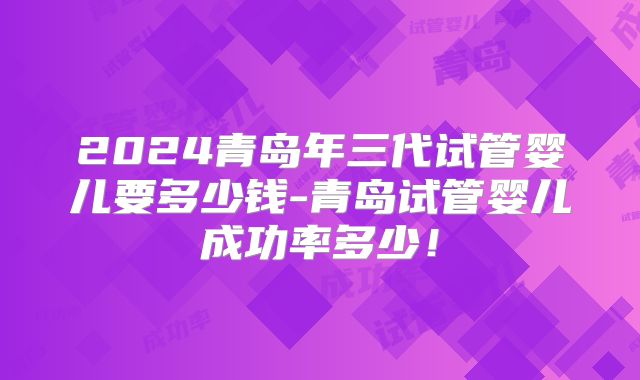 2024青岛年三代试管婴儿要多少钱-青岛试管婴儿成功率多少!