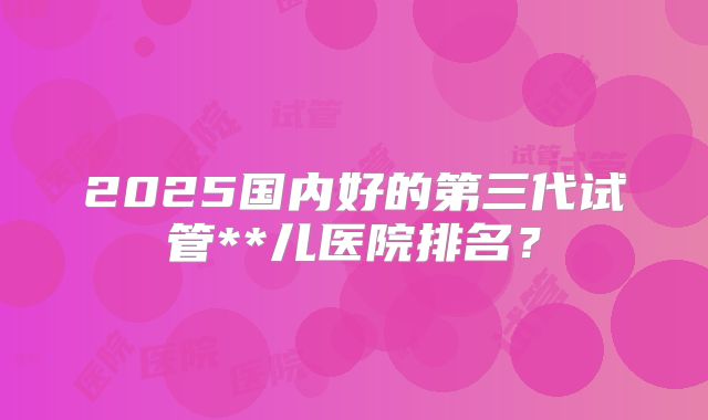 2025国内好的第三代试管**儿医院排名？