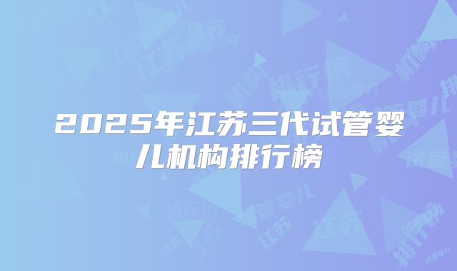 2025年江苏三代试管婴儿机构排行榜