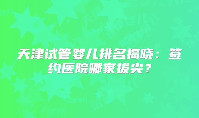 天津试管婴儿排名揭晓：签约医院哪家拔尖？