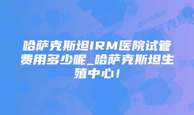 哈萨克斯坦IRM医院试管费用多少呢_哈萨克斯坦生殖中心！
