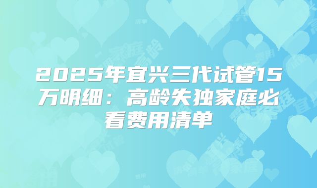 2025年宜兴三代试管15万明细:高龄失独家庭必看费用清单