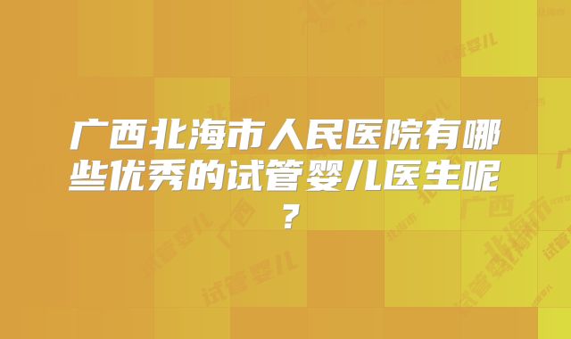 广西北海市人民医院有哪些优秀的试管婴儿医生呢?