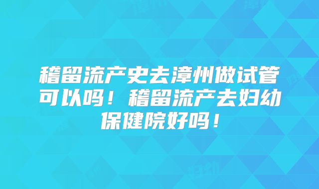 稽留流产史去漳州做试管可以吗！稽留流产去妇幼保健院好吗！