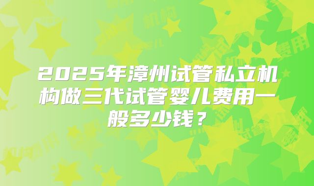 2025年漳州试管私立机构做三代试管婴儿费用一般多少钱？