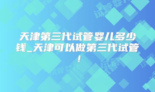 天津第三代试管婴儿多少钱_天津可以做第三代试管！