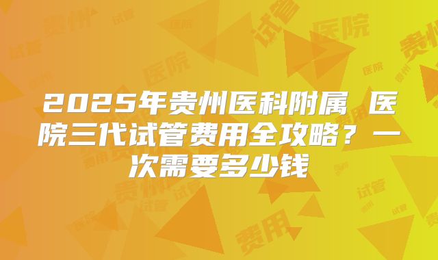 2025年贵州医科附属 医院三代试管费用全攻略?一次需要多少钱