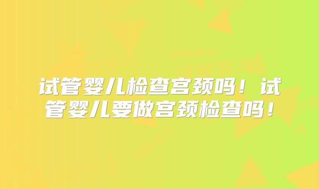 试管婴儿检查宫颈吗！试管婴儿要做宫颈检查吗！