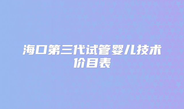 海口第三代试管婴儿技术价目表