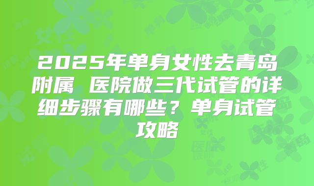 2025年单身女性去青岛附属 医院做三代试管的详细步骤有哪些？单身试管攻略