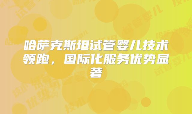 哈萨克斯坦试管婴儿技术领跑，国际化服务优势显著