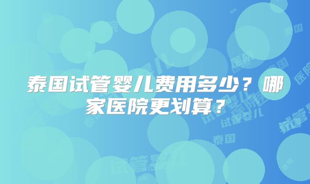 泰国试管婴儿费用多少?哪家医院更划算?