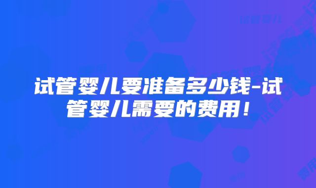 试管婴儿要准备多少钱-试管婴儿需要的费用！