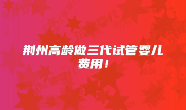荆州高龄做三代试管婴儿费用！