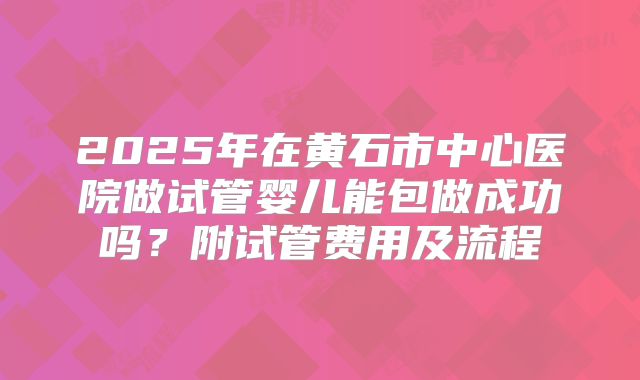 2025年在黄石市中心医院做试管婴儿能包做成功吗？附试管费用及流程